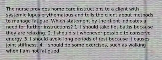 The nurse provides home care instructions to a client with systemic lupus erythematous and tells the client about methods to manage fatigue. Which statement by the client indicates a need for further instructions? 1. I should take hot baths because they are relaxing. 2. I should sit whenever possible to conserve energy. 3. I should avoid long periods of rest because it causes joint stiffness. 4. I should do some exercises, such as walking when I am not fatigued.