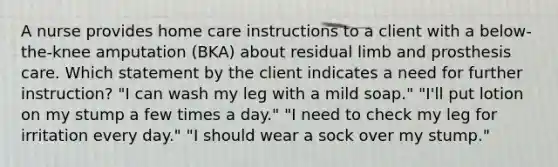 A nurse provides home care instructions to a client with a below-the-knee amputation (BKA) about residual limb and prosthesis care. Which statement by the client indicates a need for further instruction? "I can wash my leg with a mild soap." "I'll put lotion on my stump a few times a day." "I need to check my leg for irritation every day." "I should wear a sock over my stump."