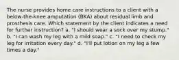 The nurse provides home care instructions to a client with a below-the-knee amputation (BKA) about residual limb and prosthesis care. Which statement by the client indicates a need for further instruction? a. "I should wear a sock over my stump." b. "I can wash my leg with a mild soap." c. "I need to check my leg for irritation every day." d. "I'll put lotion on my leg a few times a day."