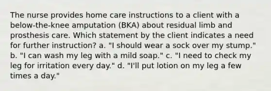 The nurse provides home care instructions to a client with a below-the-knee amputation (BKA) about residual limb and prosthesis care. Which statement by the client indicates a need for further instruction? a. "I should wear a sock over my stump." b. "I can wash my leg with a mild soap." c. "I need to check my leg for irritation every day." d. "I'll put lotion on my leg a few times a day."