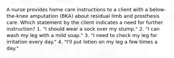 A nurse provides home care instructions to a client with a below-the-knee amputation (BKA) about residual limb and prosthesis care. Which statement by the client indicates a need for further instruction? 1. "I should wear a sock over my stump." 2. "I can wash my leg with a mild soap." 3. "I need to check my leg for irritation every day." 4. "I'll put lotion on my leg a few times a day."