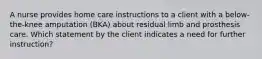 A nurse provides home care instructions to a client with a below-the-knee amputation (BKA) about residual limb and prosthesis care. Which statement by the client indicates a need for further instruction?