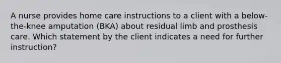 A nurse provides home care instructions to a client with a below-the-knee amputation (BKA) about residual limb and prosthesis care. Which statement by the client indicates a need for further instruction?