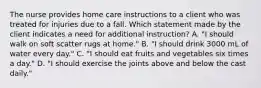 The nurse provides home care instructions to a client who was treated for injuries due to a fall. Which statement made by the client indicates a need for additional instruction? A. "I should walk on soft scatter rugs at home." B. "I should drink 3000 mL of water every day." C. "I should eat fruits and vegetables six times a day." D. "I should exercise the joints above and below the cast daily."