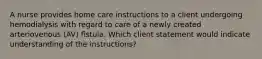 A nurse provides home care instructions to a client undergoing hemodialysis with regard to care of a newly created arteriovenous (AV) fistula. Which client statement would indicate understanding of the instructions?