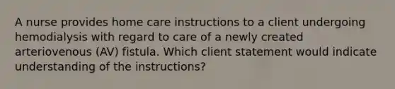 A nurse provides home care instructions to a client undergoing hemodialysis with regard to care of a newly created arteriovenous (AV) fistula. Which client statement would indicate understanding of the instructions?