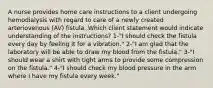 A nurse provides home care instructions to a client undergoing hemodialysis with regard to care of a newly created arteriovenous (AV) fistula. Which client statement would indicate understanding of the instructions? 1-"I should check the fistula every day by feeling it for a vibration." 2-"I am glad that the laboratory will be able to draw my blood from the fistula." 3-"I should wear a shirt with tight arms to provide some compression on the fistula." 4-"I should check my blood pressure in the arm where I have my fistula every week."