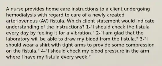 A nurse provides home care instructions to a client undergoing hemodialysis with regard to care of a newly created arteriovenous (AV) fistula. Which client statement would indicate understanding of the instructions? 1-"I should check the fistula every day by feeling it for a vibration." 2-"I am glad that the laboratory will be able to draw my blood from the fistula." 3-"I should wear a shirt with tight arms to provide some compression on the fistula." 4-"I should check my blood pressure in the arm where I have my fistula every week."