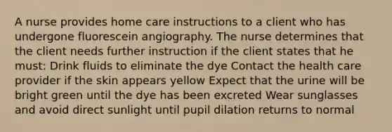 A nurse provides home care instructions to a client who has undergone fluorescein angiography. The nurse determines that the client needs further instruction if the client states that he must: Drink fluids to eliminate the dye Contact the health care provider if the skin appears yellow Expect that the urine will be bright green until the dye has been excreted Wear sunglasses and avoid direct sunlight until pupil dilation returns to normal