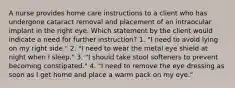 A nurse provides home care instructions to a client who has undergone cataract removal and placement of an intraocular implant in the right eye. Which statement by the client would indicate a need for further instruction? 1. "I need to avoid lying on my right side." 2. "I need to wear the metal eye shield at night when I sleep." 3. "I should take stool softeners to prevent becoming constipated." 4. "I need to remove the eye dressing as soon as I get home and place a warm pack on my eye."