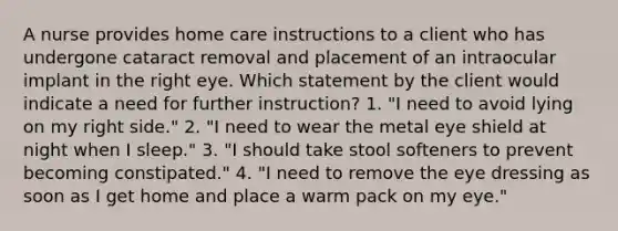 A nurse provides home care instructions to a client who has undergone cataract removal and placement of an intraocular implant in the right eye. Which statement by the client would indicate a need for further instruction? 1. "I need to avoid lying on my right side." 2. "I need to wear the metal eye shield at night when I sleep." 3. "I should take stool softeners to prevent becoming constipated." 4. "I need to remove the eye dressing as soon as I get home and place a warm pack on my eye."