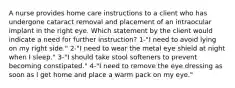 A nurse provides home care instructions to a client who has undergone cataract removal and placement of an intraocular implant in the right eye. Which statement by the client would indicate a need for further instruction? 1-"I need to avoid lying on my right side." 2-"I need to wear the metal eye shield at night when I sleep." 3-"I should take stool softeners to prevent becoming constipated." 4-"I need to remove the eye dressing as soon as I get home and place a warm pack on my eye."