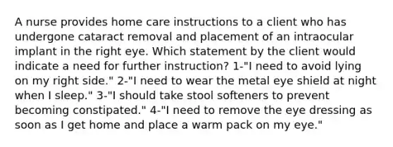 A nurse provides home care instructions to a client who has undergone cataract removal and placement of an intraocular implant in the right eye. Which statement by the client would indicate a need for further instruction? 1-"I need to avoid lying on my right side." 2-"I need to wear the metal eye shield at night when I sleep." 3-"I should take stool softeners to prevent becoming constipated." 4-"I need to remove the eye dressing as soon as I get home and place a warm pack on my eye."