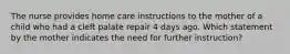 The nurse provides home care instructions to the mother of a child who had a cleft palate repair 4 days ago. Which statement by the mother indicates the need for further instruction?