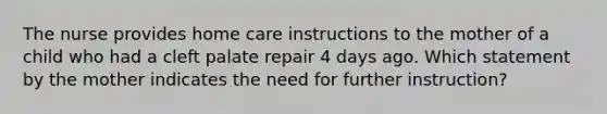 The nurse provides home care instructions to the mother of a child who had a cleft palate repair 4 days ago. Which statement by the mother indicates the need for further instruction?