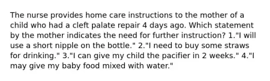 The nurse provides home care instructions to the mother of a child who had a cleft palate repair 4 days ago. Which statement by the mother indicates the need for further instruction? 1."I will use a short nipple on the bottle." 2."I need to buy some straws for drinking." 3."I can give my child the pacifier in 2 weeks." 4."I may give my baby food mixed with water."