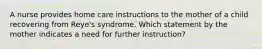 A nurse provides home care instructions to the mother of a child recovering from Reye's syndrome. Which statement by the mother indicates a need for further instruction?