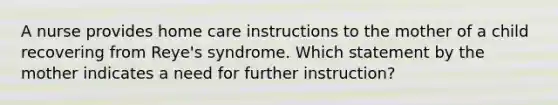 A nurse provides home care instructions to the mother of a child recovering from Reye's syndrome. Which statement by the mother indicates a need for further instruction?