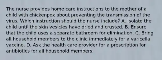 The nurse provides home care instructions to the mother of a child with chickenpox about preventing the transmission of the virus. Which instruction should the nurse include? A. Isolate the child until the skin vesicles have dried and crusted. B. Ensure that the child uses a separate bathroom for elimination. C. Bring all household members to the clinic immediately for a varicella vaccine. D. Ask the health care provider for a prescription for antibiotics for all household members.