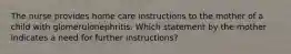 The nurse provides home care instructions to the mother of a child with glomerulonephritis. Which statement by the mother indicates a need for further instructions?