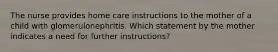 The nurse provides home care instructions to the mother of a child with glomerulonephritis. Which statement by the mother indicates a need for further instructions?