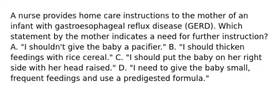 A nurse provides home care instructions to the mother of an infant with gastroesophageal reflux disease (GERD). Which statement by the mother indicates a need for further instruction? A. "I shouldn't give the baby a pacifier." B. "I should thicken feedings with rice cereal." C. "I should put the baby on her right side with her head raised." D. "I need to give the baby small, frequent feedings and use a predigested formula."