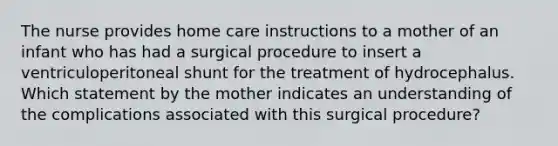 The nurse provides home care instructions to a mother of an infant who has had a surgical procedure to insert a ventriculoperitoneal shunt for the treatment of hydrocephalus. Which statement by the mother indicates an understanding of the complications associated with this surgical procedure?