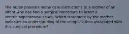 The nurse provides home care instructions to a mother of an infant who has had a surgical procedure to insert a ventriculoperitoneal shunt. Which statement by the mother indicates an understanding of the complications associated with this surgical procedure?