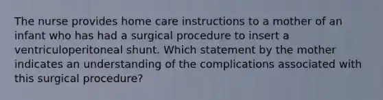 The nurse provides home care instructions to a mother of an infant who has had a surgical procedure to insert a ventriculoperitoneal shunt. Which statement by the mother indicates an understanding of the complications associated with this surgical procedure?