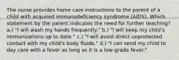 The nurse provides home care instructions to the parent of a child with acquired immunodeficiency syndrome (AIDS). Which statement by the parent indicates the need for further teaching? a.) "I will wash my hands frequently." b.) "I will keep my child's immunizations up to date." c.) "I will avoid direct unprotected contact with my child's body fluids." d.) "I can send my child to day care with a fever as long as it is a low-grade fever."