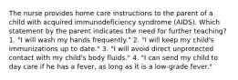 The nurse provides home care instructions to the parent of a child with acquired immunodeficiency syndrome (AIDS). Which statement by the parent indicates the need for further teaching? 1. "I will wash my hands frequently." 2. "I will keep my child's immunizations up to date." 3. "I will avoid direct unprotected contact with my child's body fluids." 4. "I can send my child to day care if he has a fever, as long as it is a low-grade fever."