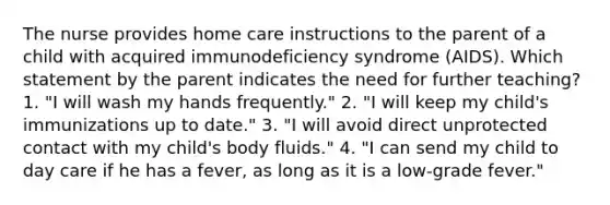 The nurse provides home care instructions to the parent of a child with acquired immunodeficiency syndrome (AIDS). Which statement by the parent indicates the need for further teaching? 1. "I will wash my hands frequently." 2. "I will keep my child's immunizations up to date." 3. "I will avoid direct unprotected contact with my child's body fluids." 4. "I can send my child to day care if he has a fever, as long as it is a low-grade fever."