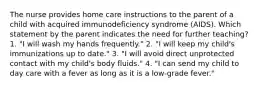 The nurse provides home care instructions to the parent of a child with acquired immunodeficiency syndrome (AIDS). Which statement by the parent indicates the need for further teaching? 1. "I will wash my hands frequently." 2. "I will keep my child's immunizations up to date." 3. "I will avoid direct unprotected contact with my child's body fluids." 4. "I can send my child to day care with a fever as long as it is a low-grade fever."