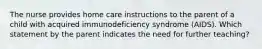 The nurse provides home care instructions to the parent of a child with acquired immunodeficiency syndrome (AIDS). Which statement by the parent indicates the need for further teaching?