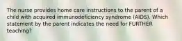 The nurse provides home care instructions to the parent of a child with acquired immunodeficiency syndrome (AIDS). Which statement by the parent indicates the need for FURTHER teaching?