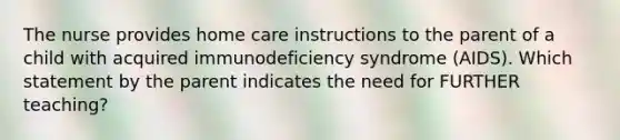 The nurse provides home care instructions to the parent of a child with acquired immunodeficiency syndrome (AIDS). Which statement by the parent indicates the need for FURTHER teaching?