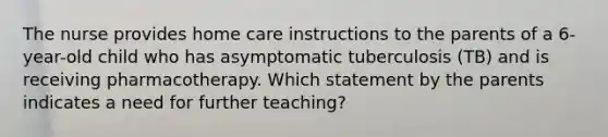 The nurse provides home care instructions to the parents of a 6-year-old child who has asymptomatic tuberculosis (TB) and is receiving pharmacotherapy. Which statement by the parents indicates a need for further teaching?