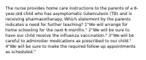 The nurse provides home care instructions to the parents of a 6-year-old child who has asymptomatic tuberculosis (TB) and is receiving pharmacotherapy. Which statement by the parents indicates a need for further teaching? 1"We will arrange for home schooling for the next 6 months." 2"We will be sure to have our child receive the influenza vaccination." 3"We will be careful to administer medications as prescribed to our child." 4"We will be sure to make the required follow-up appointments as scheduled."