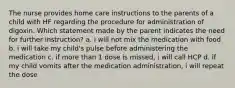 The nurse provides home care instructions to the parents of a child with HF regarding the procedure for administration of digoxin. Which statement made by the parent indicates the need for further instruction? a. i will not mix the medication with food b. i will take my child's pulse before administering the medication c. if more than 1 dose is missed, i will call HCP d. if my child vomits after the medication administration, i will repeat the dose