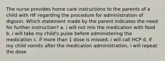 The nurse provides home care instructions to the parents of a child with HF regarding the procedure for administration of digoxin. Which statement made by the parent indicates the need for further instruction? a. i will not mix the medication with food b. i will take my child's pulse before administering the medication c. if more than 1 dose is missed, i will call HCP d. if my child vomits after the medication administration, i will repeat the dose