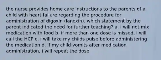 the nurse provides home care instructions to the parents of a child with heart failure regarding the procedure for administration of digoxin (lanoxin). which statement by the parent indicated the need for further teaching? a. i will not mix medication with food b. if more than one dose is missed, i will call the HCP c. i will take my childs pulse before administering the medication d. if my child vomits after medication administration, i will repeat the dose