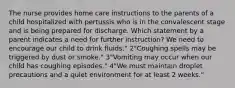 The nurse provides home care instructions to the parents of a child hospitalized with pertussis who is in the convalescent stage and is being prepared for discharge. Which statement by a parent indicates a need for further instruction? We need to encourage our child to drink fluids." 2"Coughing spells may be triggered by dust or smoke." 3"Vomiting may occur when our child has coughing episodes." 4"We must maintain droplet precautions and a quiet environment for at least 2 weeks."