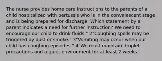 The nurse provides home care instructions to the parents of a child hospitalized with pertussis who is in the convalescent stage and is being prepared for discharge. Which statement by a parent indicates a need for further instruction? We need to encourage our child to drink fluids." 2"Coughing spells may be triggered by dust or smoke." 3"Vomiting may occur when our child has coughing episodes." 4"We must maintain droplet precautions and a quiet environment for at least 2 weeks."