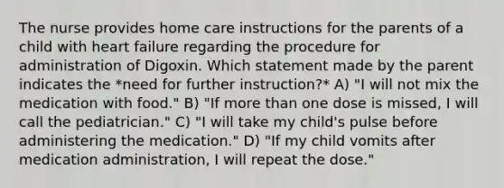 The nurse provides home care instructions for the parents of a child with heart failure regarding the procedure for administration of Digoxin. Which statement made by the parent indicates the *need for further instruction?* A) "I will not mix the medication with food." B) "If more than one dose is missed, I will call the pediatrician." C) "I will take my child's pulse before administering the medication." D) "If my child vomits after medication administration, I will repeat the dose."