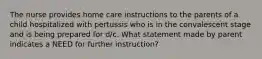 The nurse provides home care instructions to the parents of a child hospitalized with pertussis who is in the convalescent stage and is being prepared for d/c. What statement made by parent indicates a NEED for further instruction?