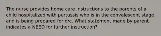 The nurse provides home care instructions to the parents of a child hospitalized with pertussis who is in the convalescent stage and is being prepared for d/c. What statement made by parent indicates a NEED for further instruction?