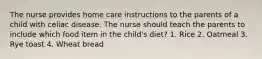 The nurse provides home care instructions to the parents of a child with celiac disease. The nurse should teach the parents to include which food item in the child's diet? 1. Rice 2. Oatmeal 3. Rye toast 4. Wheat bread