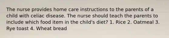 The nurse provides home care instructions to the parents of a child with celiac disease. The nurse should teach the parents to include which food item in the child's diet? 1. Rice 2. Oatmeal 3. Rye toast 4. Wheat bread