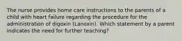 The nurse provides home care instructions to the parents of a child with heart failure regarding the procedure for the administration of digoxin (Lanoxin). Which statement by a parent indicates the need for further teaching?