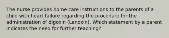 The nurse provides home care instructions to the parents of a child with heart failure regarding the procedure for the administration of digoxin (Lanoxin). Which statement by a parent indicates the need for further teaching?